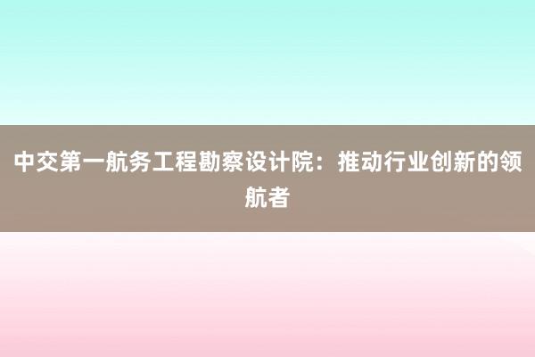 中交第一航务工程勘察设计院：推动行业创新的领航者